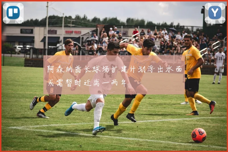 阿森纳酋长球场扩建计划浮出水面或需暂时迁离一两年
