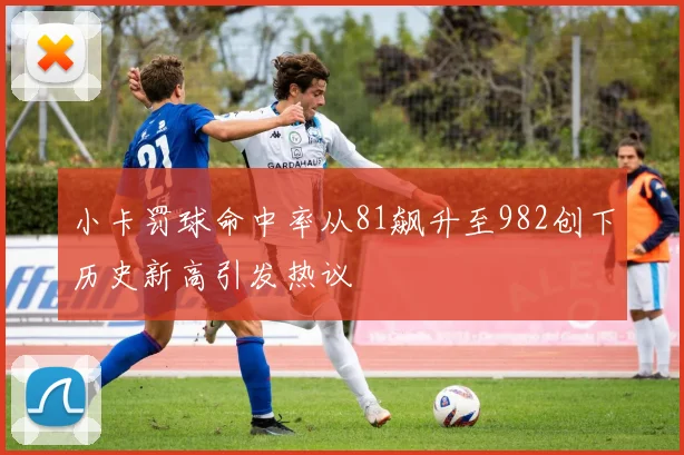 小卡罚球命中率从81飙升至982创下历史新高引发热议