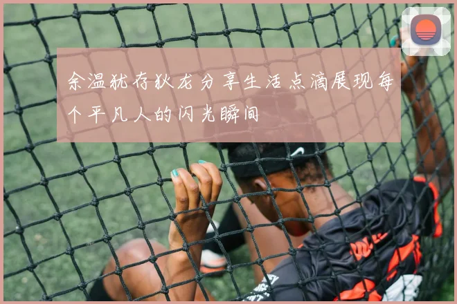 余温犹存狄龙分享生活点滴展现每个平凡人的闪光瞬间