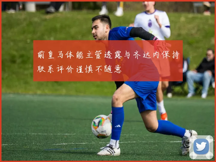 前皇马体能主管透露与齐达内保持联系评价谨慎不随意