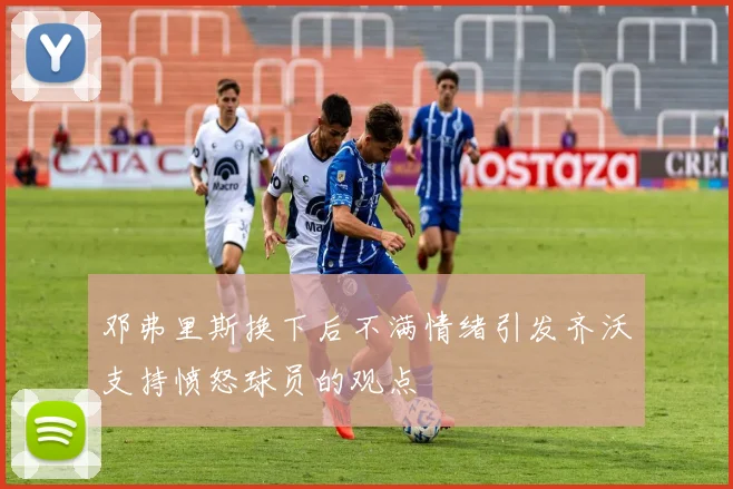邓弗里斯换下后不满情绪引发齐沃支持愤怒球员的观点