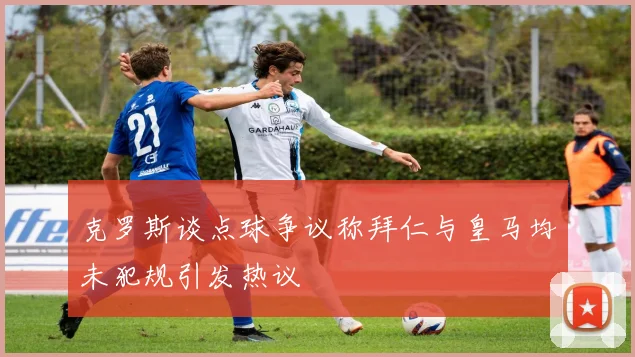 克罗斯谈点球争议称拜仁与皇马均未犯规引发热议